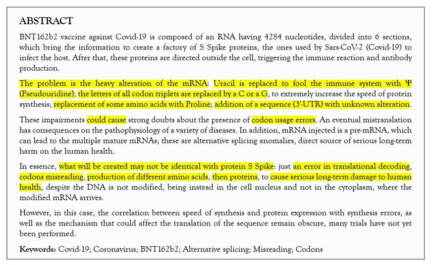 „Absztrakt A BioNTech/Pfizer BNT162b2 Covid-19 elleni vakcina egy 4284 nukleotiddal rendelkező RNS-ből áll, amely 6 szakaszra van osztva, és ami a Sars-CoV-2 (Covid-19) által az alany megfertőzéséhez használt S Spike fehérjék előállításához szükséges információt hordozza. Ezt követően ezek a fehérjék a sejten kívülre jutnak, kiváltva az immunreakciót és az ellenanyagtermelést. A problémát az mRNS nagymértékű átalakítása jelenti: az uracilt Ψ-re (pszeudouridin) cserélték az immunrendszer megtévesztése érdekében; az összes kodon hármas betűjét C-vel vagy G-vel helyettesítették, hogy extrém módon növeljék a fehérjeszintézis sebességét; egyes aminosavakat prolinnal helyettesítettek; hozzáadtak egy szekvenciát (3'-UTR), amely ismeretlen módosítást tartalmaz. Ezek miatt a zavarok miatt súlyos gondok merülnek a kodonoptimalizálással kapcsolatban.. Az esetleges hibás transzlációnak számos betegség patkofiziológiájára van hatása. Ezen túlmenően a beadott mRNS egy pre-mRNS, amely többféle érett mRNS-t hozhat létre; ezek alternatív splicing anomáliák, amelyek közvetlen forrásai az emberi egészségre gyakorolt súlyos, hosszú távú károknak. Tulajdonképpen nem biztos, hogy a létrehozott fehérje azonos lesz az S Spike fehérjével: elég egyetlen hiba a transzlációs dekódolásban, vagy a kodonok félreolvasása, hogy különböző aminosavak, majd fehérjék előállítása történjen, és hogy ez súlyos, hosszú távú károkat okozzon az emberi egészségben, annak ellenére, hogy a DNS nem módosul (mivel az a sejtmagban és nem a citoplazmában van, ahová a módosított mRNS érkezik). Ugyanakkor továbbra is homályos a szintézis sebessége és a fehérje kifejeződése összefüggése a fehárjeszintézis során bekövetkező hibákkal, valamint az a mechanizmus, amely befolyásolhatja a szekvencia fordítását, mivel nagyon sok kísérlet még nem került elvégzésre.